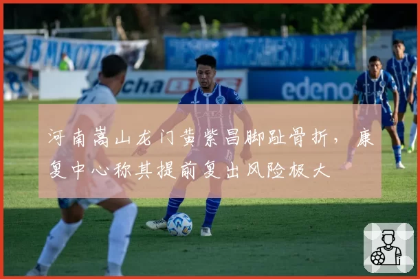 河南嵩山龙门黄紫昌脚趾骨折，康复中心称其提前复出风险极大