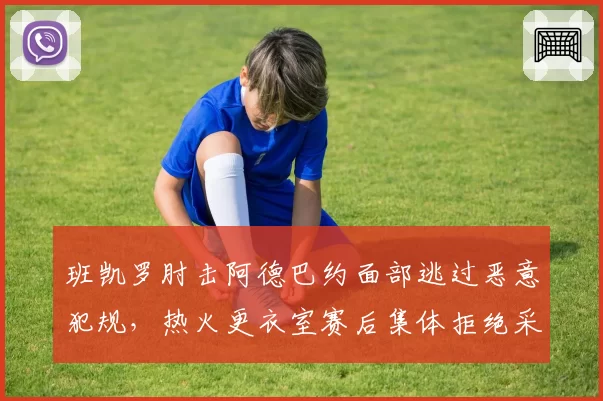 班凯罗肘击阿德巴约面部逃过恶意犯规,热火更衣室赛后集体拒绝采访