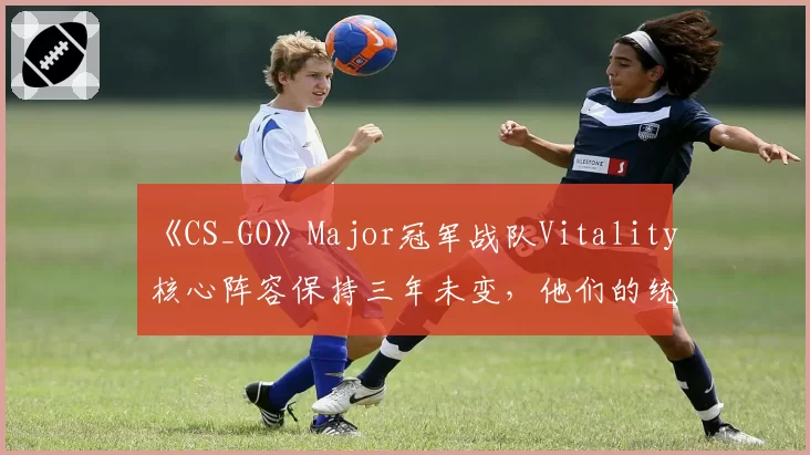 《CS_GO》Major冠军战队Vitality核心阵容保持三年未变，他们的统治力还能延续多久？