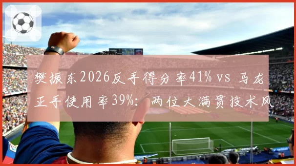 樊振东2026反手得分率41% vs 马龙正手使用率39%：两位大满贯技术风格对比
