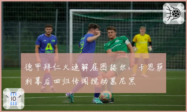 德甲拜仁火速解雇图赫尔,卡恩萨利幕后回归传闻搅动慕尼黑