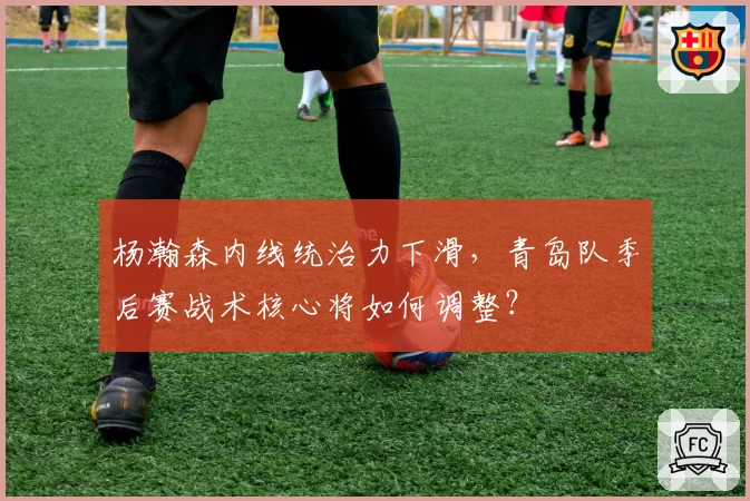 杨瀚森内线统治力下滑,青岛队季后赛战术核心将如何调整?