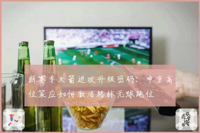 新赛季火箭进攻升级密码：申京高位策应如何激活格林无球跑位