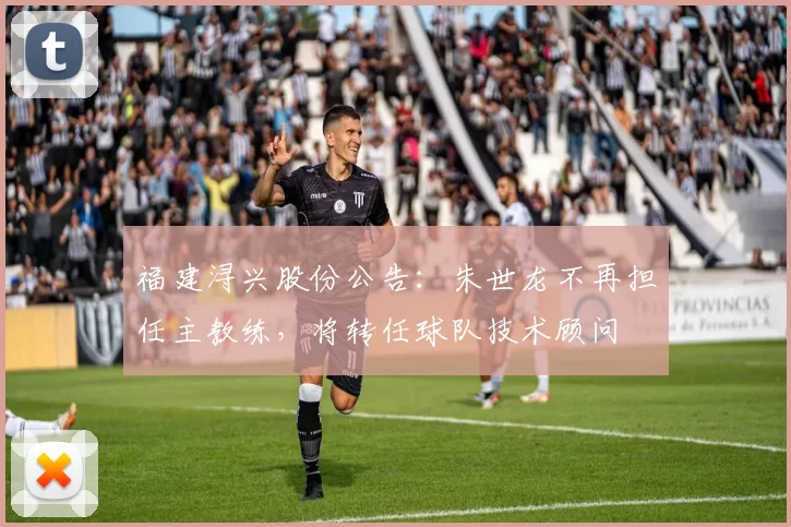 福建浔兴股份公告:朱世龙不再担任主教练,将转任球队技术顾问