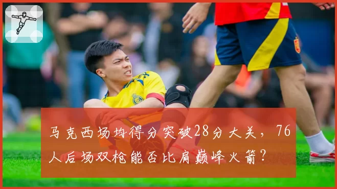 马克西场均得分突破28分大关，76人后场双枪能否比肩巅峰火箭？