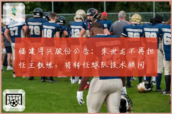 福建浔兴股份公告：朱世龙不再担任主教练，将转任球队技术顾问
