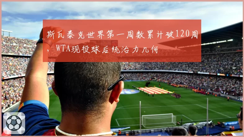 斯瓦泰克世界第一周数累计破120周，WTA现役球后统治力几何