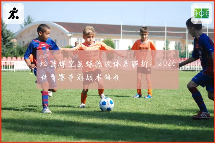 松岛辉空发球抢攻体系解析，2026世青赛夺冠战术路径