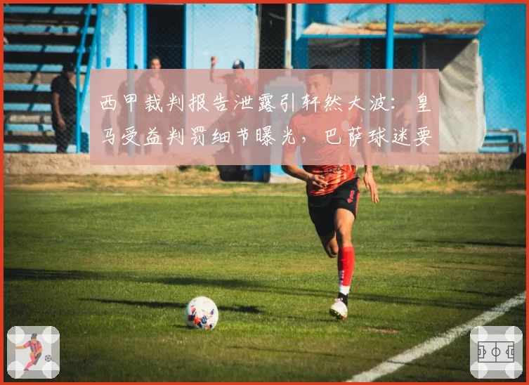 西甲裁判报告泄露引轩然大波:皇马受益判罚细节曝光,巴萨球迷要求重赛