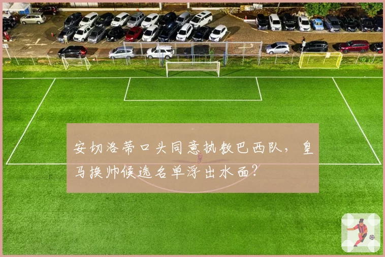 安切洛蒂口头同意执教巴西队，皇马换帅候选名单浮出水面？