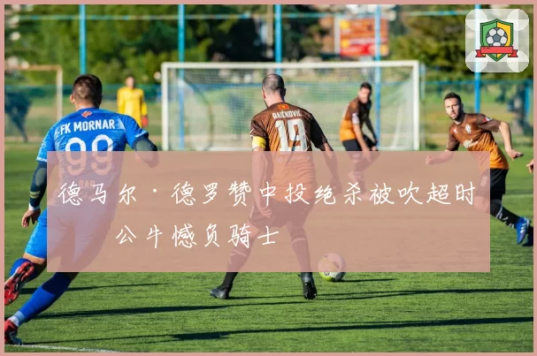 德马尔·德罗赞中投绝杀被吹超时，公牛憾负骑士