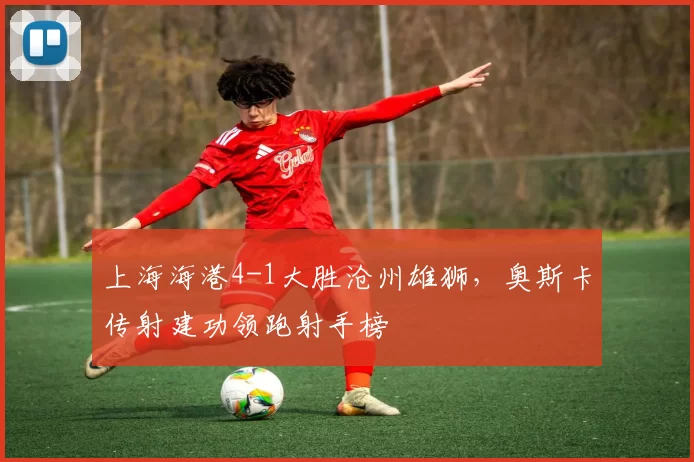 上海海港4-1大胜沧州雄狮,奥斯卡传射建功领跑射手榜