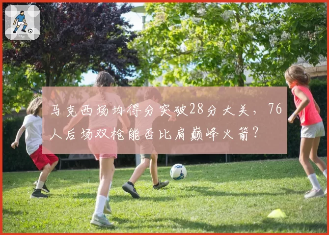 马克西场均得分突破28分大关，76人后场双枪能否比肩巅峰火箭？
