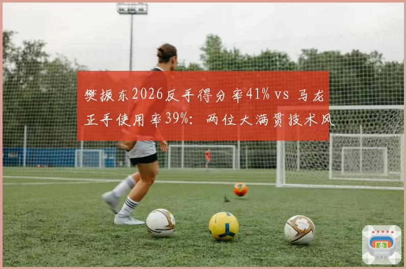 樊振东2026反手得分率41% vs 马龙正手使用率39%：两位大满贯技术风格对比
