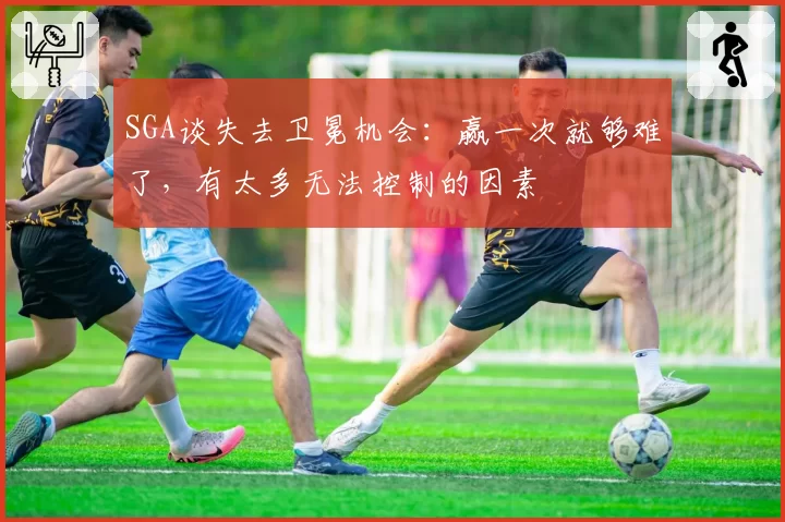 SGA谈失去卫冕机会：赢一次就够难了，有太多无法控制的因素