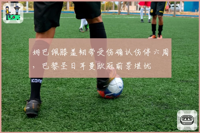 姆巴佩膝盖韧带受伤确认伤停六周，巴黎圣日耳曼欧冠前景堪忧
