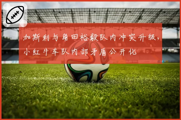 加斯利与角田裕毅队内冲突升级,小红牛车队内部矛盾公开化