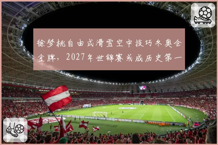 徐梦桃自由式滑雪空中技巧冬奥会金牌，2027年世锦赛或成历史第一人