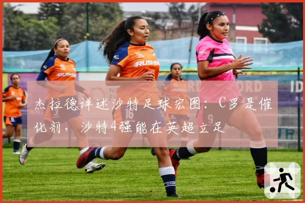 杰拉德详述沙特足球宏图:C罗是催化剂,沙特4强能在英超立足