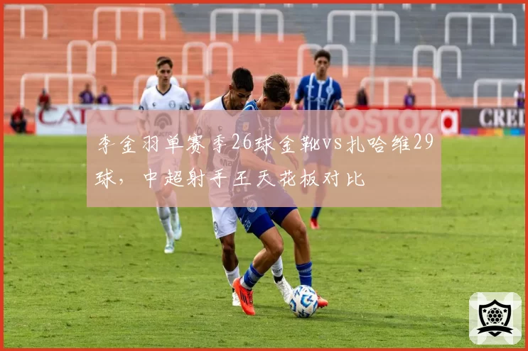 李金羽单赛季26球金靴vs扎哈维29球，中超射手王天花板对比