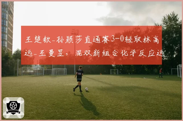 王楚钦_孙颖莎直通赛3-0轻取林高远_王曼昱，混双新组合化学反应远超预期？