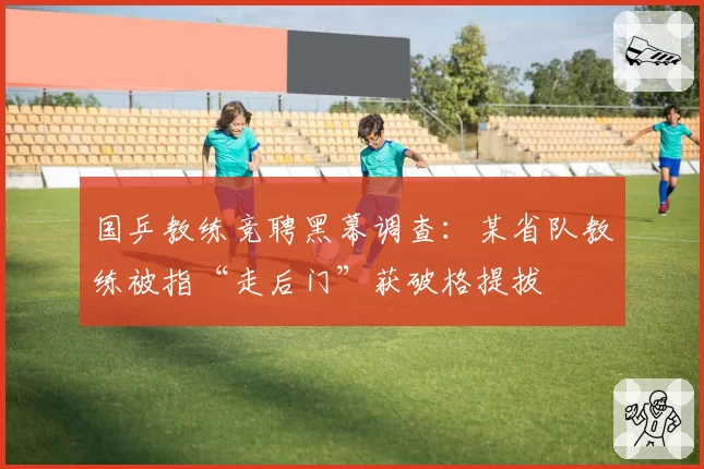 国乒教练竞聘黑幕调查：某省队教练被指“走后门”获破格提拔