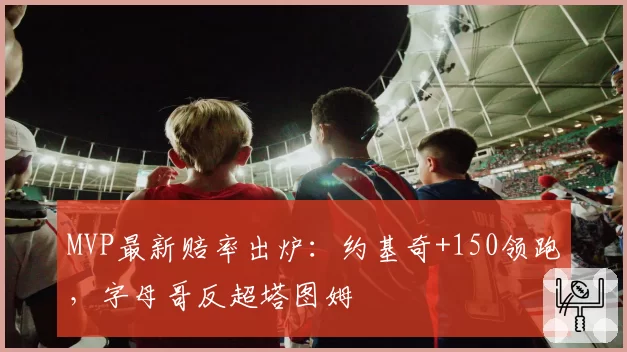 MVP最新赔率出炉：约基奇+150领跑，字母哥反超塔图姆