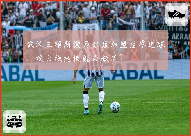 武汉三镇新援马尔康加盟后零进球，攻击线轮换能否激活？