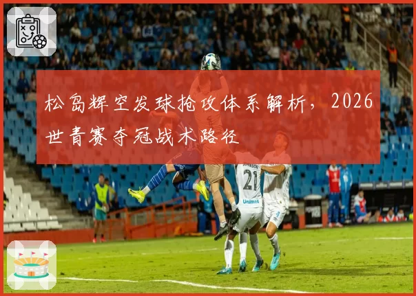 松岛辉空发球抢攻体系解析，2026世青赛夺冠战术路径
