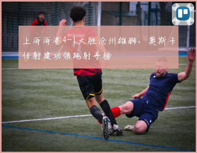 上海海港4-1大胜沧州雄狮，奥斯卡传射建功领跑射手榜