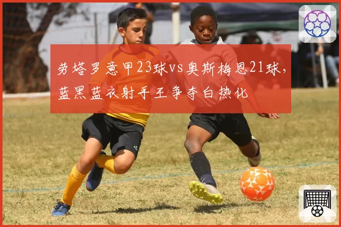 劳塔罗意甲23球vs奥斯梅恩21球，蓝黑蓝衣射手王争夺白热化