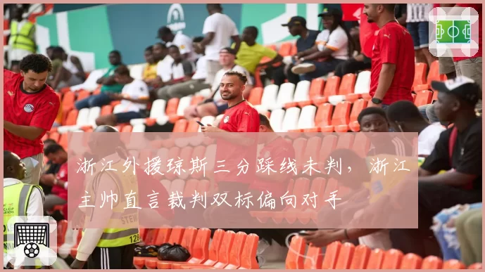 浙江外援琼斯三分踩线未判,浙江主帅直言裁判双标偏向对手
