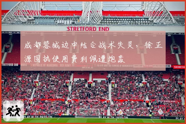 成都蓉城边中结合战术失灵，徐正源固执使用费利佩遭炮轰