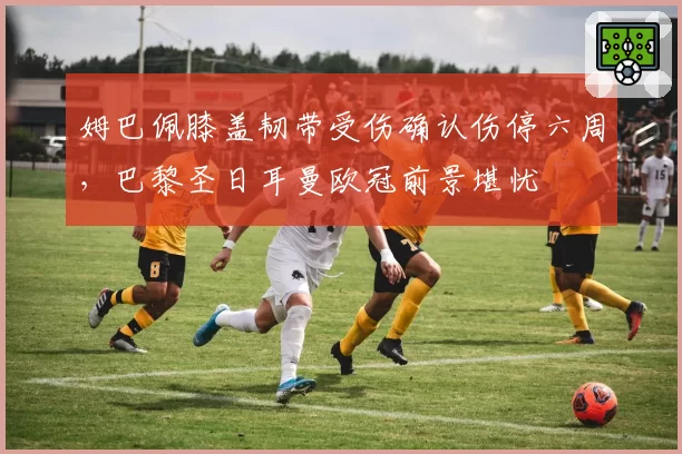 姆巴佩膝盖韧带受伤确认伤停六周，巴黎圣日耳曼欧冠前景堪忧