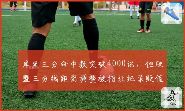 库里三分命中数突破4000记，但联盟三分线距离调整被指让纪录贬值超过15%