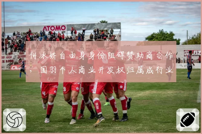何冰娇自由身身份阻碍赞助商合作，国羽个人商业开发权归属成行业焦点