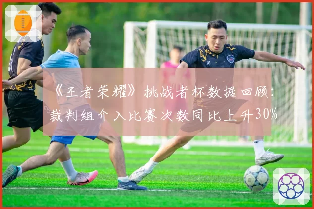 《王者荣耀》挑战者杯数据回顾：裁判组介入比赛次数同比上升30%