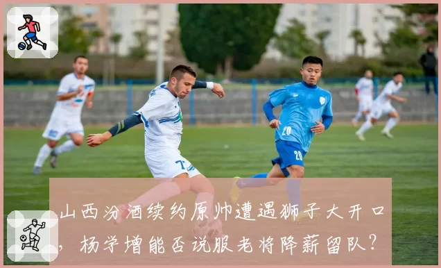 山西汾酒续约原帅遭遇狮子大开口，杨学增能否说服老将降薪留队？