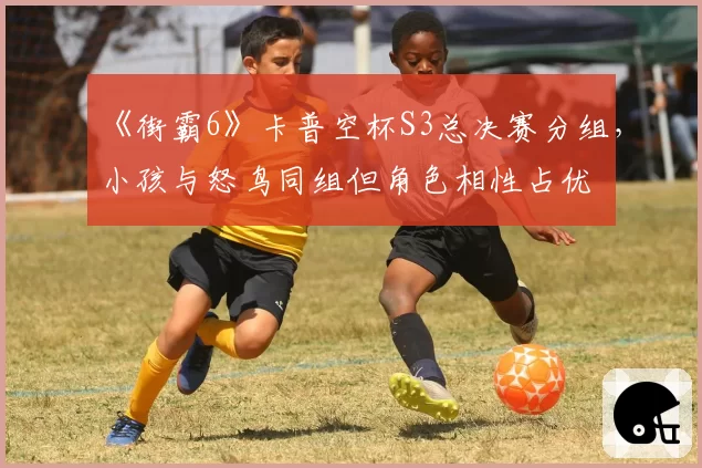 《街霸6》卡普空杯S3总决赛分组,小孩与怒鸟同组但角色相性占优