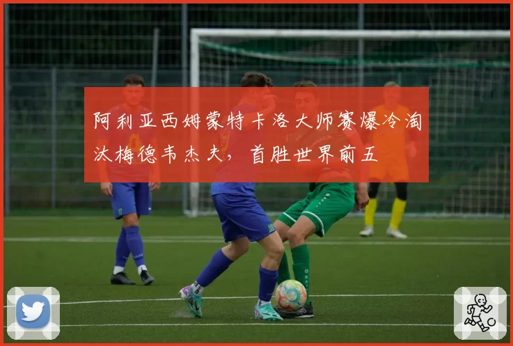 阿利亚西姆蒙特卡洛大师赛爆冷淘汰梅德韦杰夫，首胜世界前五