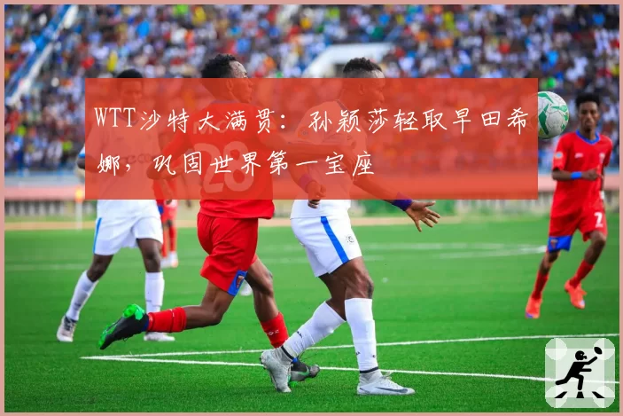 WTT沙特大满贯:孙颖莎轻取早田希娜,巩固世界第一宝座