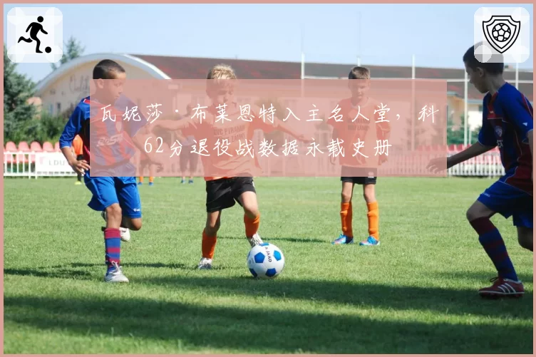 瓦妮莎·布莱恩特入主名人堂，科比62分退役战数据永载史册