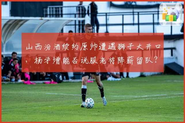 山西汾酒续约原帅遭遇狮子大开口，杨学增能否说服老将降薪留队？