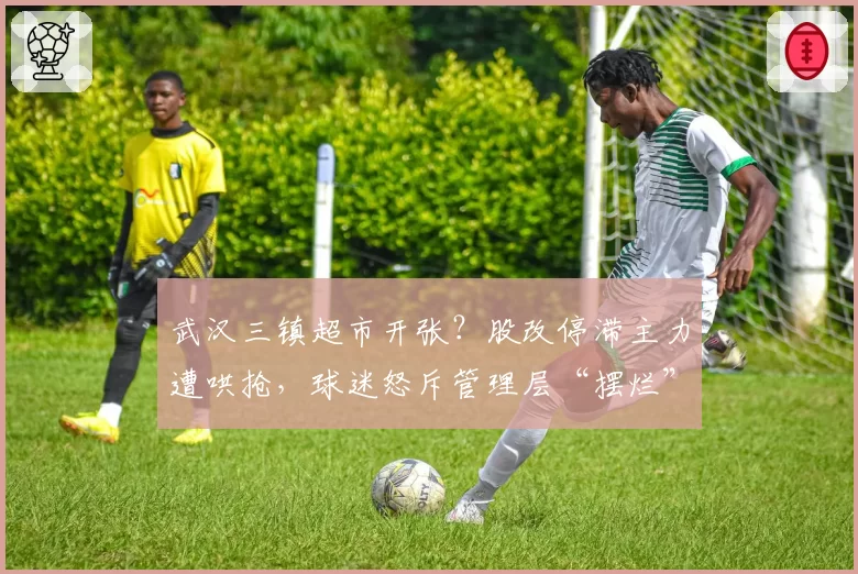 武汉三镇超市开张？股改停滞主力遭哄抢，球迷怒斥管理层“摆烂”