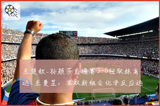 王楚钦_孙颖莎直通赛3-0轻取林高远_王曼昱，混双新组合化学反应远超预期？