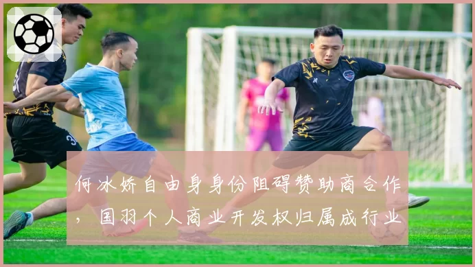 何冰娇自由身身份阻碍赞助商合作，国羽个人商业开发权归属成行业焦点