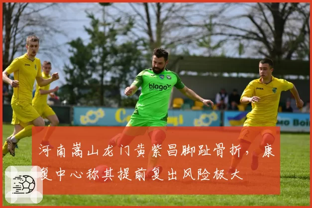 河南嵩山龙门黄紫昌脚趾骨折，康复中心称其提前复出风险极大