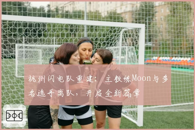 杭州闪电队重建:主教练Moon与多名选手离队,开启全新篇章