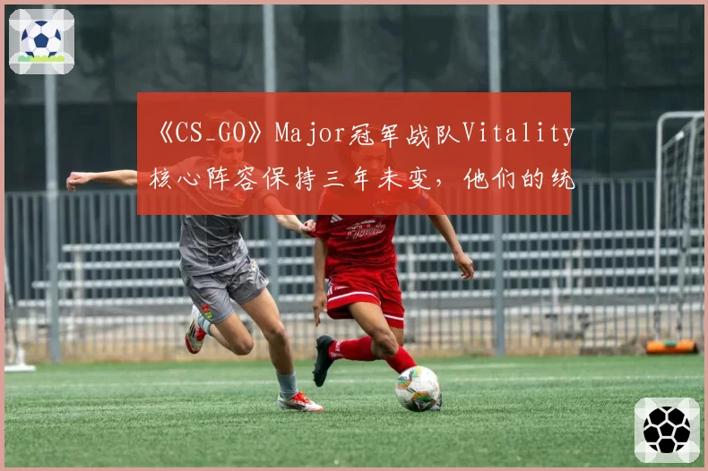 《CS_GO》Major冠军战队Vitality核心阵容保持三年未变，他们的统治力还能延续多久？