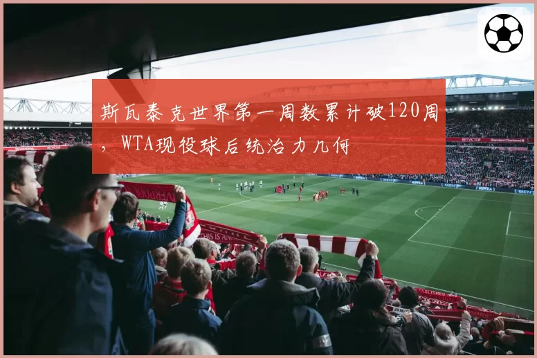 斯瓦泰克世界第一周数累计破120周，WTA现役球后统治力几何